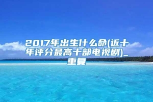 2017年出生什么命(近十年评分最高十部电视剧)_重复