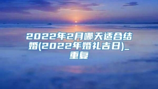 2022年2月哪天适合结婚(2022年婚礼吉日)_重复