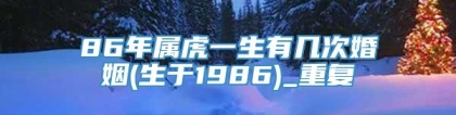 86年属虎一生有几次婚姻(生于1986)_重复