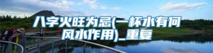 八字火旺为忌(一杯水有何风水作用)_重复