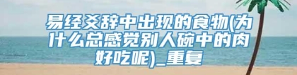 易经爻辞中出现的食物(为什么总感觉别人碗中的肉好吃呢)_重复