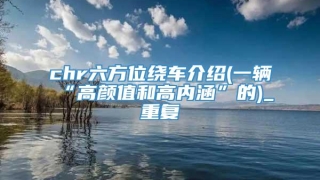 chr六方位绕车介绍(一辆“高颜值和高内涵”的)_重复
