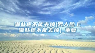 哪些痣不能去掉(男人脸上哪些痣不能去掉)_重复