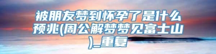 被朋友梦到怀孕了是什么预兆(周公解梦梦见富士山)_重复