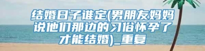 结婚日子谁定(男朋友妈妈说他们那边的习俗怀孕了才能结婚)_重复