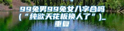 99兔男99兔女八字合吗(“纯欲天花板换人了”)_重复