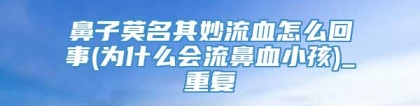 鼻子莫名其妙流血怎么回事(为什么会流鼻血小孩)_重复