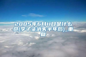 2005年6月11日是什么命(李子柒消失半年后)_重复