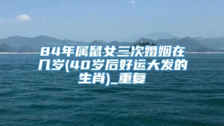 84年属鼠女三次婚姻在几岁(40岁后好运大发的生肖)_重复