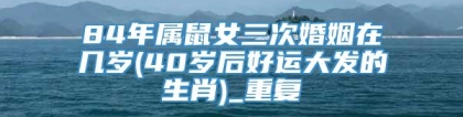 84年属鼠女三次婚姻在几岁(40岁后好运大发的生肖)_重复