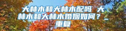 大林木和大林木配吗 大林木和大林木婚姻如何？_重复