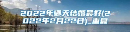 2022年哪天结婚最好(2022年2月22日)_重复