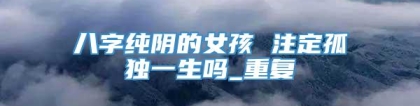 八字纯阴的女孩 注定孤独一生吗_重复