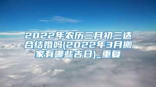 2022年农历三月初三适合结婚吗(2022年3月搬家有哪些吉日)_重复