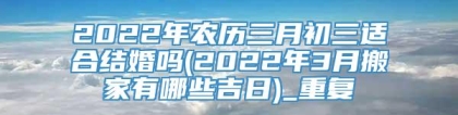 2022年农历三月初三适合结婚吗(2022年3月搬家有哪些吉日)_重复