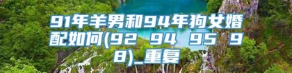 91年羊男和94年狗女婚配如何(92 94 95 98)_重复