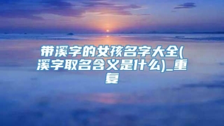 带溪字的女孩名字大全(溪字取名含义是什么)_重复