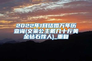 2022年1月结婚万年历查询(文莱公主戴几十斤黄金钻石嫁人)_重复