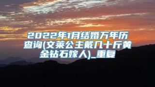 2022年1月结婚万年历查询(文莱公主戴几十斤黄金钻石嫁人)_重复
