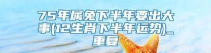 75年属兔下半年要出大事(12生肖下半年运势)_重复