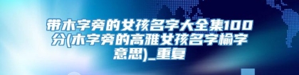 带木字旁的女孩名字大全集100分(木字旁的高雅女孩名字榆字意思)_重复