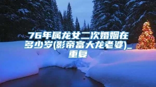 76年属龙女二次婚姻在多少岁(影帝富大龙老婆)_重复