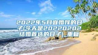 2022年5月宜婚嫁的日子(今天是20220202结婚首选的日子)_重复