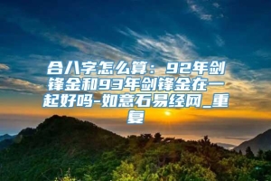 合八字怎么算：92年剑锋金和93年剑锋金在一起好吗-如意石易经网_重复