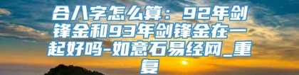 合八字怎么算：92年剑锋金和93年剑锋金在一起好吗-如意石易经网_重复