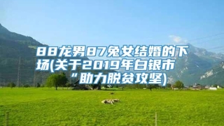 88龙男87兔女结婚的下场(关于2019年白银市“助力脱贫攻坚)