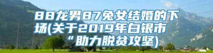 88龙男87兔女结婚的下场(关于2019年白银市“助力脱贫攻坚)