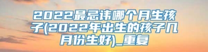 2022最忌讳哪个月生孩子(2022年出生的孩子几月份生好)_重复
