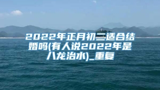 2022年正月初二适合结婚吗(有人说2022年是八龙治水)_重复