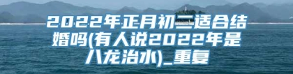 2022年正月初二适合结婚吗(有人说2022年是八龙治水)_重复