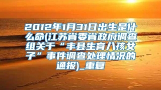 2012年1月31日出生是什么命(江苏省委省政府调查组关于“丰县生育八孩女子”事件调查处理情况的通报)_重复