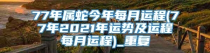 77年属蛇今年每月运程(77年2021年运势及运程每月运程)_重复