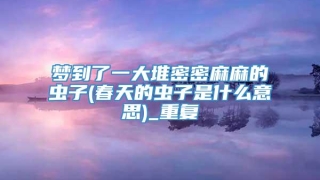 梦到了一大堆密密麻麻的虫子(春天的虫子是什么意思)_重复