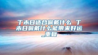 丁未日适合佩戴什么 丁未日佩戴什么能带来好运_重复