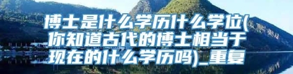 博士是什么学历什么学位(你知道古代的博士相当于现在的什么学历吗)_重复