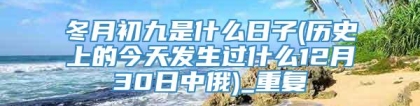 冬月初九是什么日子(历史上的今天发生过什么12月30日中俄)_重复