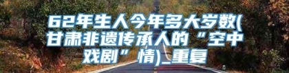 62年生人今年多大岁数(甘肃非遗传承人的“空中戏剧”情)_重复