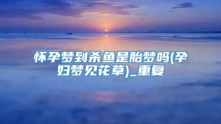 怀孕梦到杀鱼是胎梦吗(孕妇梦见花草)_重复