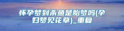 怀孕梦到杀鱼是胎梦吗(孕妇梦见花草)_重复