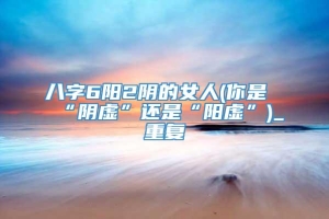 八字6阳2阴的女人(你是“阴虚”还是“阳虚”)_重复