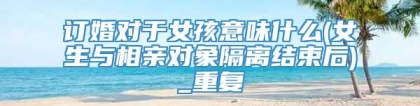 订婚对于女孩意味什么(女生与相亲对象隔离结束后)_重复