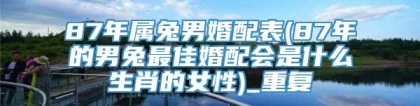 87年属兔男婚配表(87年的男兔最佳婚配会是什么生肖的女性)_重复