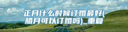 正月什么时候订婚最好(腊月可以订婚吗)_重复