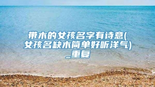 带木的女孩名字有诗意(女孩名缺木简单好听洋气)_重复