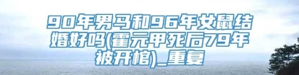 90年男马和96年女鼠结婚好吗(霍元甲死后79年被开棺)_重复