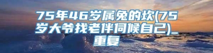 75年46岁属兔的坎(75岁大爷找老伴伺候自己)_重复